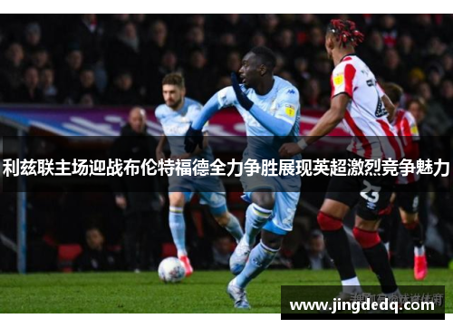 利兹联主场迎战布伦特福德全力争胜展现英超激烈竞争魅力